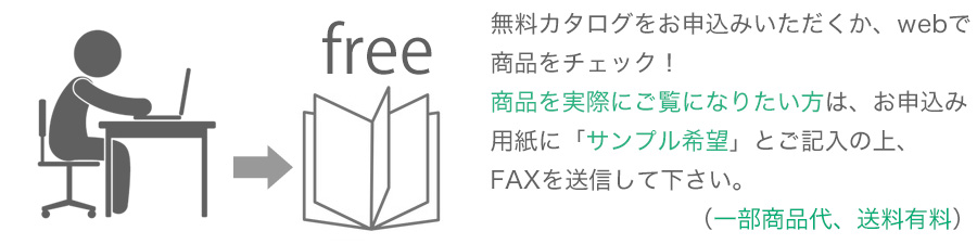 無料カタログをお申込みいただくか、webで商品をチェック！商品を実際にご覧になりたい方は、お申込み用紙に「サンプル希望」とご記入の上、FAXを送信して下さい。（一部商品代、送料有料）