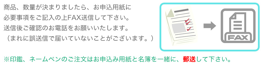 商品、数量が決まりましたら、お申込用紙に必要事項をご記入の上FAX送信して下さい。送信後ご確認のお電話をお願いいたします。（まれに誤送信で届いていないことがございます。）※印鑑、ネームペンのご注文はお申込み用紙と名簿を一緒に、郵送して下さい。