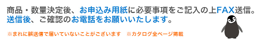 商品・数量決定後、お申込み用紙に必要事項をご記入の上FAX送信。送信後、ご確認のお電話をお願いいたします。※まれに誤送信で届いていないことがございます　※カタログ全ページ掲載