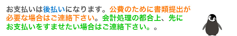 お支払いは後払いになります。公費のために書類提出が必要な場合はご連絡ください。会計処理の都合上、先にお支払いをすませたい場合はご連絡ください。